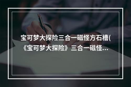 宝可梦大探险三合一磁怪方石槽(《宝可梦大探险》三合一磁怪攻略，宝可梦大探险三合一)