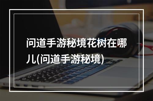 问道手游秘境花树在哪儿(问道手游秘境)