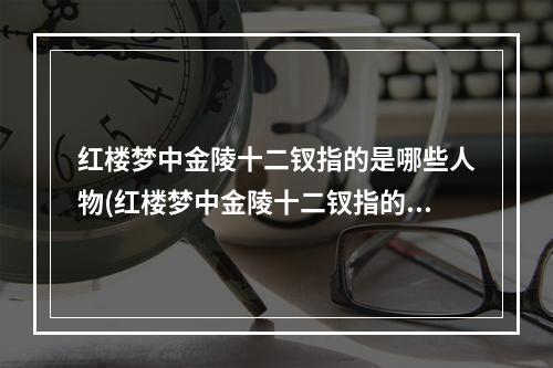 红楼梦中金陵十二钗指的是哪些人物(红楼梦中金陵十二钗指的是)