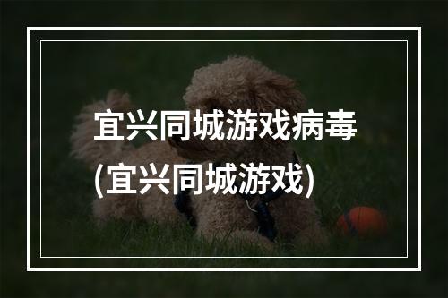 宜兴同城游戏病毒(宜兴同城游戏)