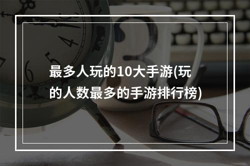 最多人玩的10大手游(玩的人数最多的手游排行榜)