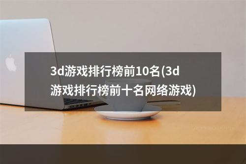 3d游戏排行榜前10名(3d游戏排行榜前十名网络游戏)