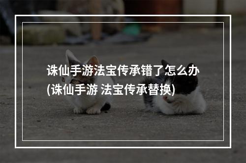 诛仙手游法宝传承错了怎么办(诛仙手游 法宝传承替换)