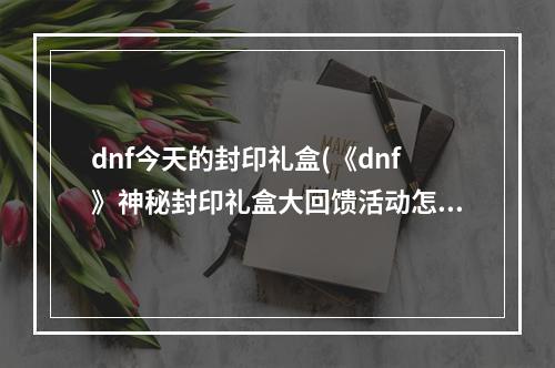 dnf今天的封印礼盒(《dnf》神秘封印礼盒大回馈活动怎么样 神秘封印礼盒大)