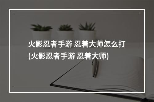 火影忍者手游 忍着大师怎么打(火影忍者手游 忍着大师)