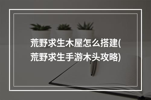 荒野求生木屋怎么搭建(荒野求生手游木头攻略)