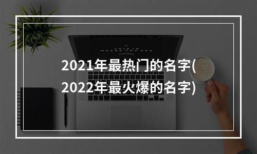 2021年最热门的名字(2022年最火爆的名字)