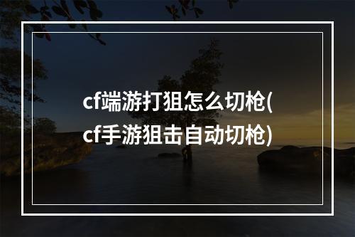 cf端游打狙怎么切枪(cf手游狙击自动切枪)