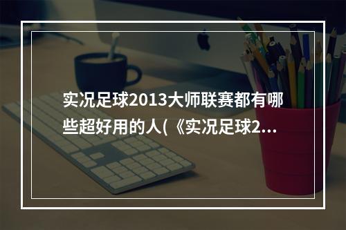 实况足球2013大师联赛都有哪些超好用的人(《实况足球2014》大师联赛心得)