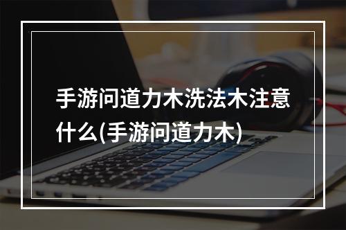 手游问道力木洗法木注意什么(手游问道力木)