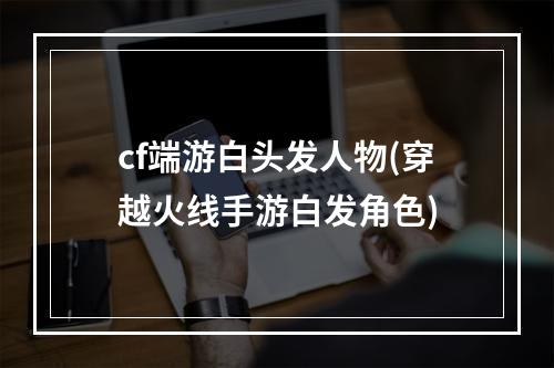 cf端游白头发人物(穿越火线手游白发角色)