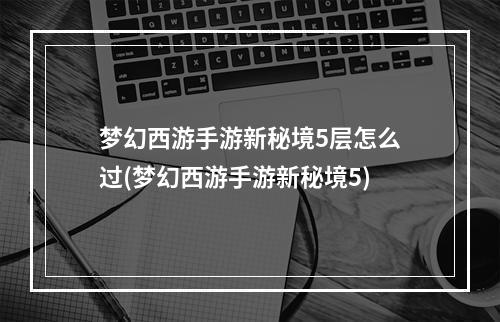 梦幻西游手游新秘境5层怎么过(梦幻西游手游新秘境5)