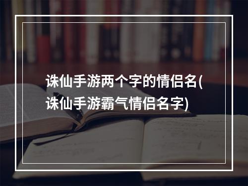 诛仙手游两个字的情侣名(诛仙手游霸气情侣名字)