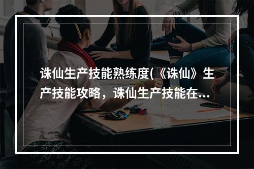 诛仙生产技能熟练度(《诛仙》生产技能攻略，诛仙生产技能在那 生产技能怎么)