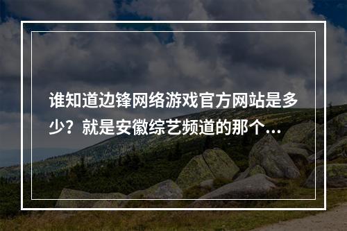 谁知道边锋网络游戏官方网站是多少？就是安徽综艺频道的那个快乐无敌大PK。(边锋游戏官网)