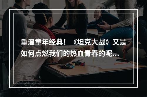 重温童年经典！《坦克大战》又是如何点燃我们的热血青春的呢？(热血重温经典)(经典游戏再度归来！《坦克大战》重磅推出让你重温童年的经典之作(经典重现))