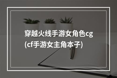 穿越火线手游女角色cg(cf手游女主角本子)