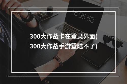 300大作战卡在登录界面(300大作战手游登陆不了)