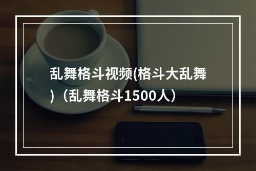 乱舞格斗视频(格斗大乱舞)（乱舞格斗1500人）