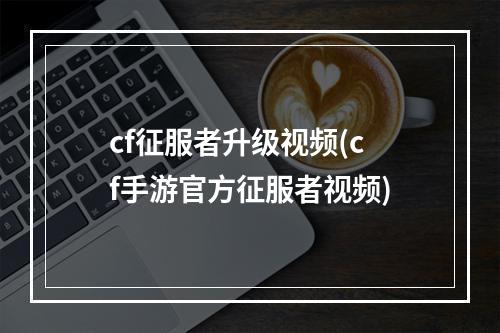 cf征服者升级视频(cf手游官方征服者视频)