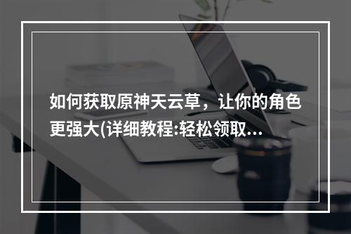 如何获取原神天云草，让你的角色更强大(详细教程:轻松领取)文章内容请查看下文。