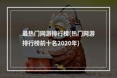 最热门网游排行榜(热门网游排行榜前十名2020年)