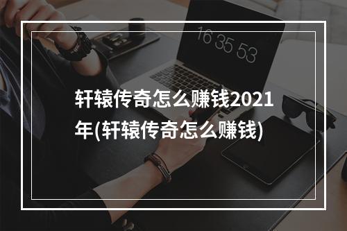 轩辕传奇怎么赚钱2021年(轩辕传奇怎么赚钱)