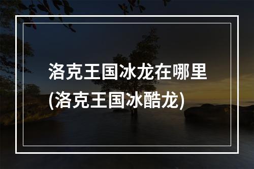 洛克王国冰龙在哪里(洛克王国冰酷龙)