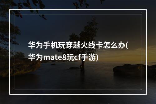 华为手机玩穿越火线卡怎么办(华为mate8玩cf手游)