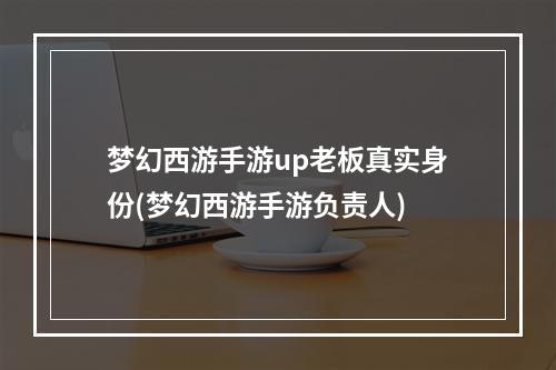 梦幻西游手游up老板真实身份(梦幻西游手游负责人)