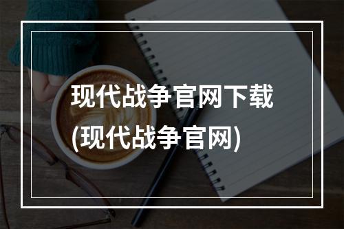 现代战争官网下载(现代战争官网)