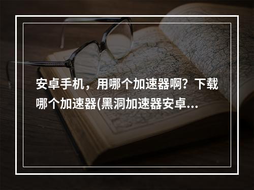 安卓手机，用哪个加速器啊？下载哪个加速器(黑洞加速器安卓版下载)