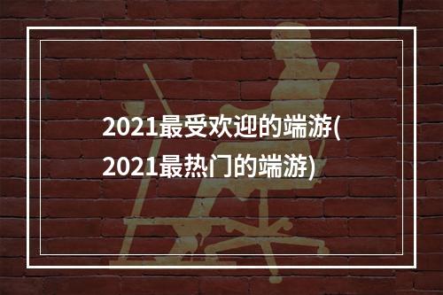 2021最受欢迎的端游(2021最热门的端游)