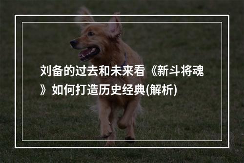 刘备的过去和未来看《新斗将魂》如何打造历史经典(解析)