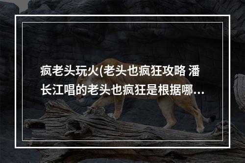 疯老头玩火(老头也疯狂攻略 潘长江唱的老头也疯狂是根据哪首歌)