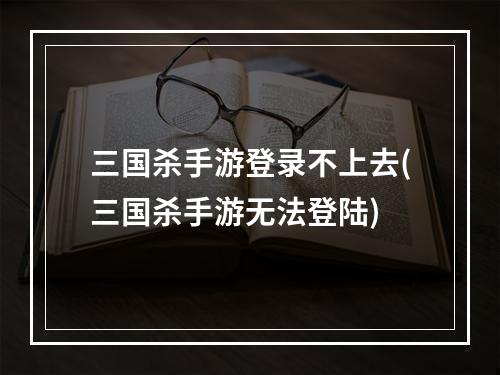 三国杀手游登录不上去(三国杀手游无法登陆)