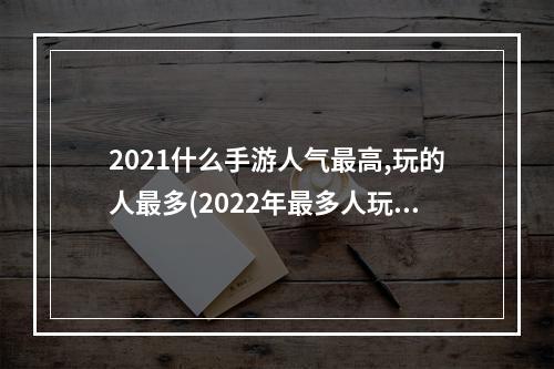 2021什么手游人气最高,玩的人最多(2022年最多人玩的手游)