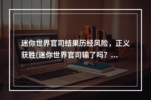 迷你世界官司结果历经风险，正义获胜(迷你世界官司输了吗？系列官司仍在继续)