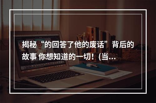 揭秘“的回答了他的废话”背后的故事 你想知道的一切！(当你听到这首歌的时候一定没有听过这些猛料！)