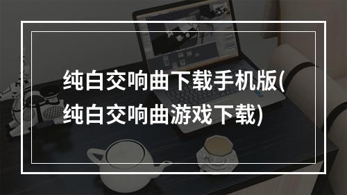 纯白交响曲下载手机版(纯白交响曲游戏下载)