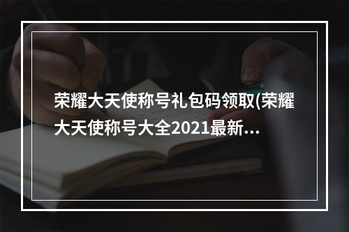 荣耀大天使称号礼包码领取(荣耀大天使称号大全2021最新称号兑换码)