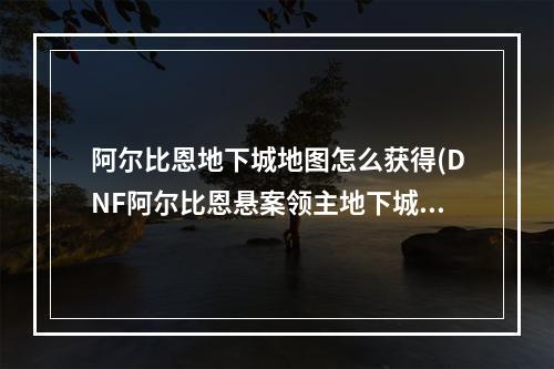 阿尔比恩地下城地图怎么获得(DNF阿尔比恩悬案领主地下城困难攻略)