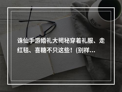 诛仙手游婚礼大揭秘穿着礼服、走红毯、喜糖不只这些！(别样婚礼惊喜)