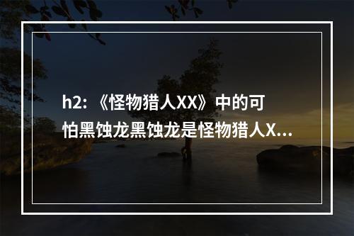 h2: 《怪物猎人XX》中的可怕黑蚀龙黑蚀龙是怪物猎人XX中的强大BOSS，它的攻击和防御力都非常高，在游戏中一不小心就会被其击败。因此，在与黑蚀龙战斗的过程中