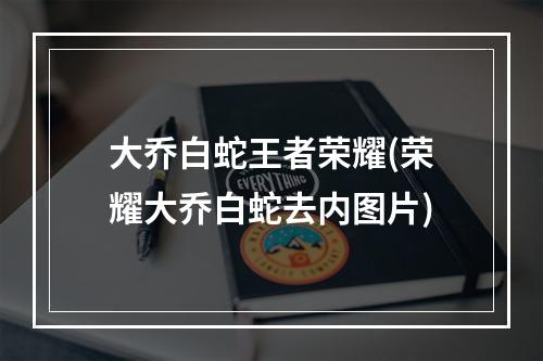 大乔白蛇王者荣耀(荣耀大乔白蛇去内图片)