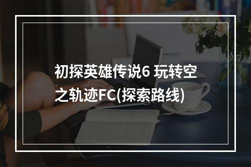 初探英雄传说6 玩转空之轨迹FC(探索路线)