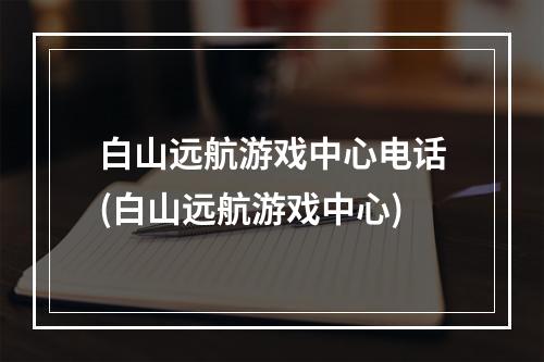 白山远航游戏中心电话(白山远航游戏中心)