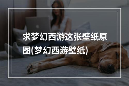 求梦幻西游这张壁纸原图(梦幻西游壁纸)