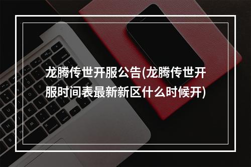 龙腾传世开服公告(龙腾传世开服时间表最新新区什么时候开)