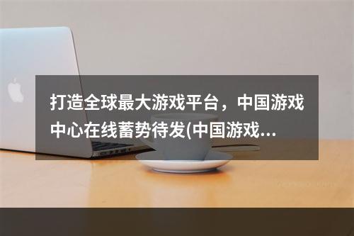 打造全球最大游戏平台，中国游戏中心在线蓄势待发(中国游戏中心在线为全球游戏市场带来的可能性)(揭秘中国游戏中心在线打造智能化游戏未来 (中国游戏中心在线智能游戏